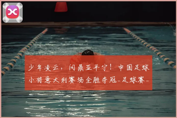 少年凌云,问鼎亚平宁!中国足球小将意大利赛场全胜夺冠_足球赛_意甲_哥本哈根