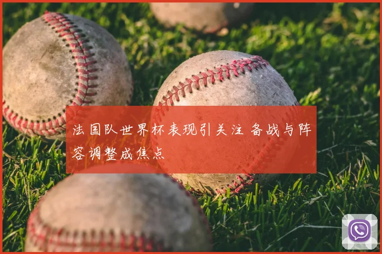 法国队世界杯表现引关注 备战与阵容调整成焦点