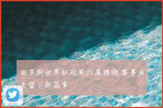 俄罗斯世界杯冠军归属揭晓 赛事历史留下新篇章