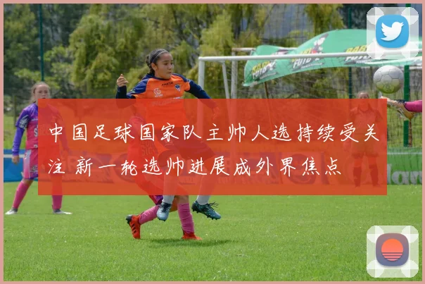 中国足球国家队主帅人选持续受关注 新一轮选帅进展成外界焦点