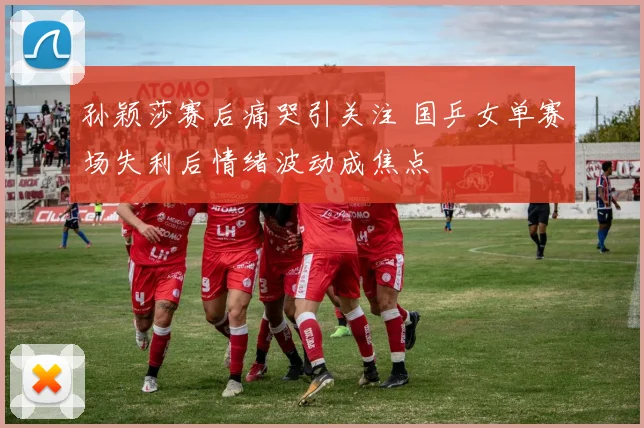 孙颖莎赛后痛哭引关注 国乒女单赛场失利后情绪波动成焦点