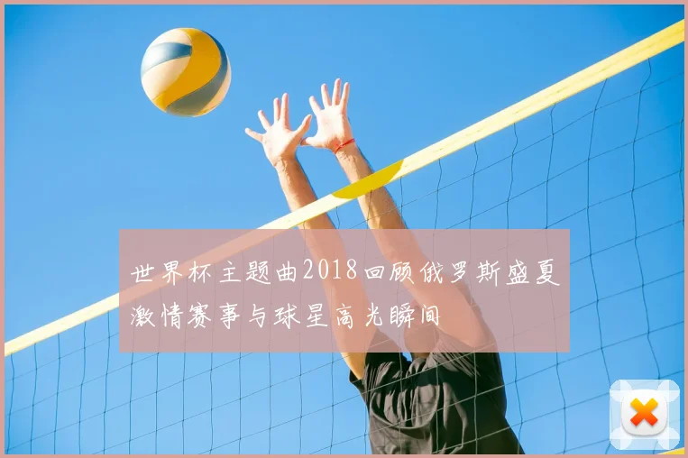 世界杯主题曲2018回顾俄罗斯盛夏激情赛事与球星高光瞬间