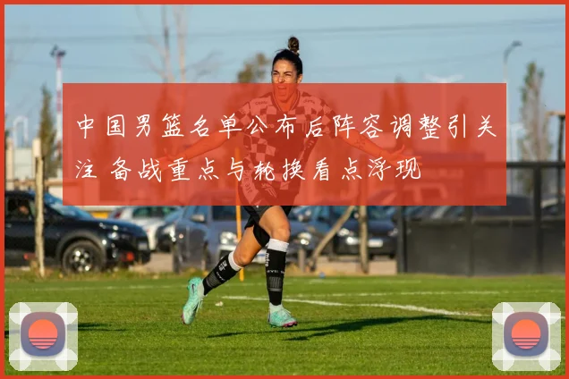 中国男篮名单公布后阵容调整引关注 备战重点与轮换看点浮现