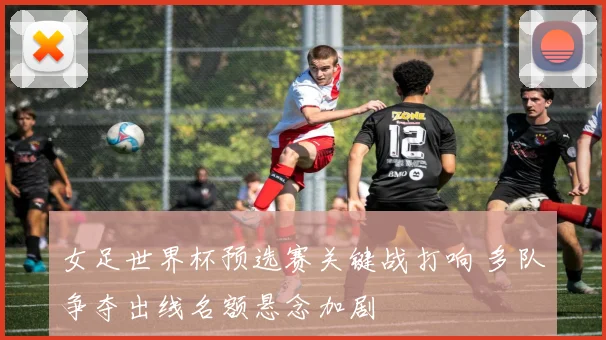 女足世界杯预选赛关键战打响 多队争夺出线名额悬念加剧
