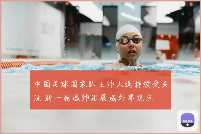 中国足球国家队主帅人选持续受关注 新一轮选帅进展成外界焦点