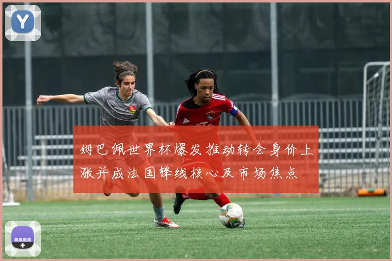 姆巴佩世界杯爆发推动转会身价上涨并成法国锋线核心及市场焦点