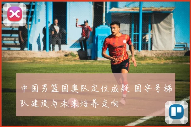 中国男篮国奥队定位成疑 国字号梯队建设与未来培养走向