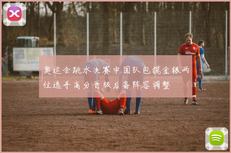 奥运会跳水决赛中国队包揽金银两位选手高分晋级后备阵容调整