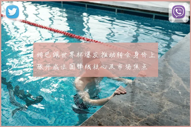 姆巴佩世界杯爆发推动转会身价上涨并成法国锋线核心及市场焦点