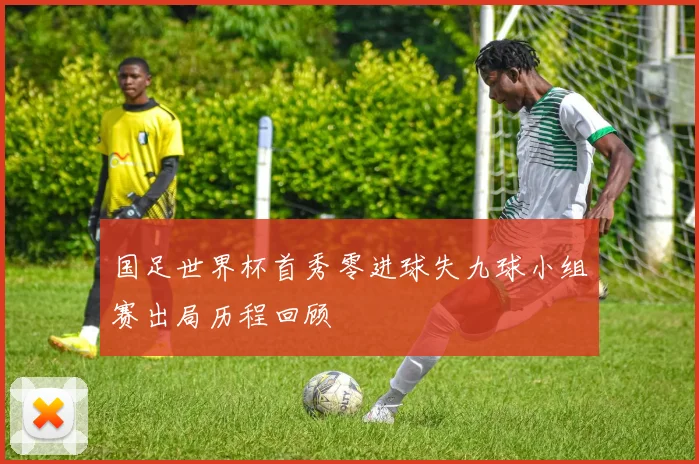 国足世界杯首秀零进球失九球小组赛出局历程回顾