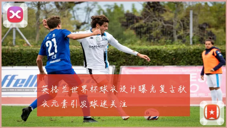 英格兰世界杯球衣设计曝光复古秋衣元素引发球迷关注