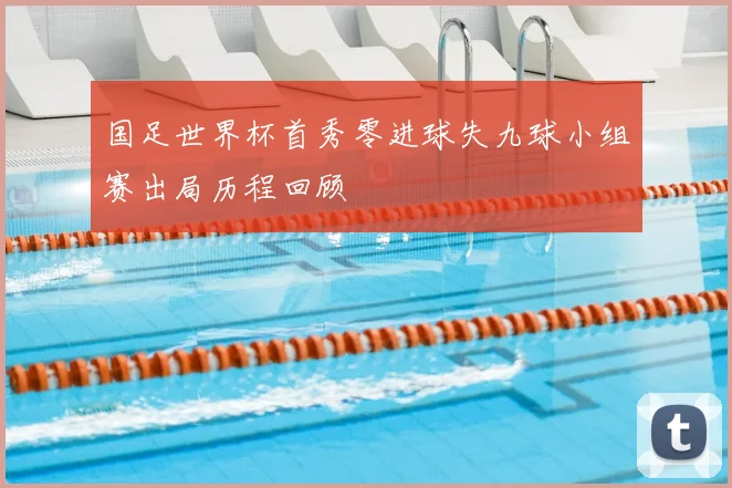 国足世界杯首秀零进球失九球小组赛出局历程回顾
