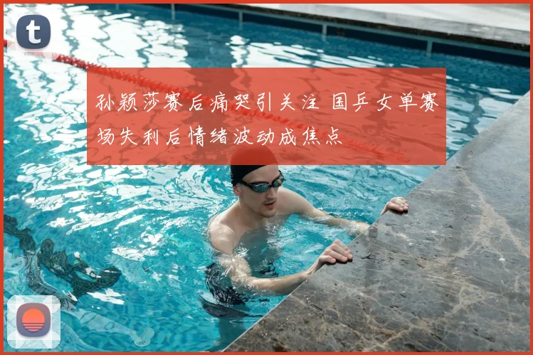 孙颖莎赛后痛哭引关注 国乒女单赛场失利后情绪波动成焦点