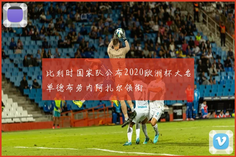 比利时国家队公布2020欧洲杯大名单德布劳内阿扎尔领衔