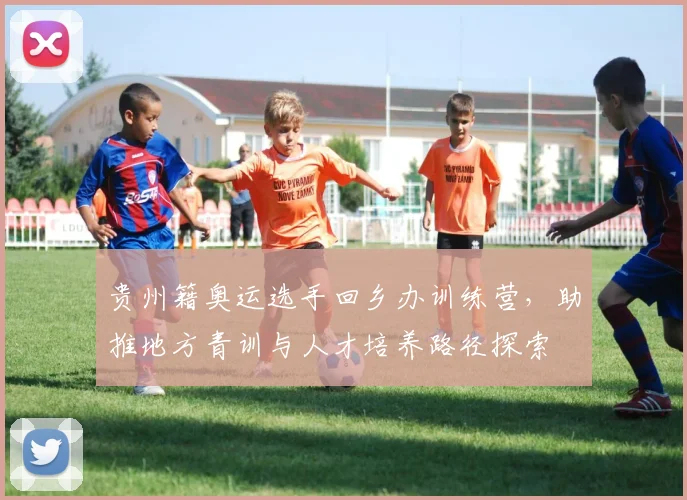 贵州籍奥运选手回乡办训练营,助推地方青训与人才培养路径探索