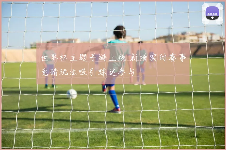 世界杯主题手游上线 新增实时赛事竞猜玩法吸引球迷参与