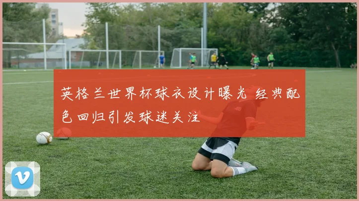 英格兰世界杯球衣设计曝光 经典配色回归引发球迷关注