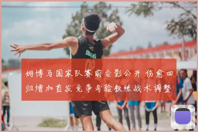 姆博马国家队赛前合影公开 伤愈回归增加首发竞争考验教练战术调整