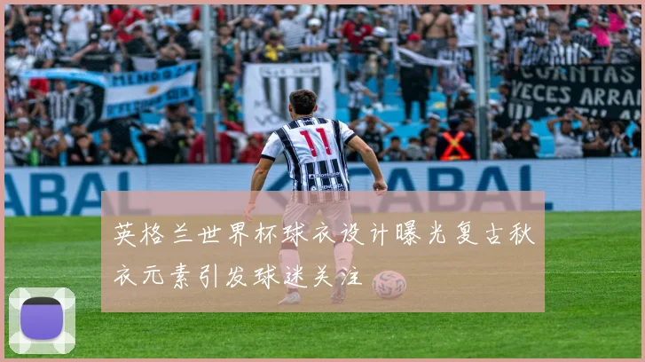 英格兰世界杯球衣设计曝光复古秋衣元素引发球迷关注