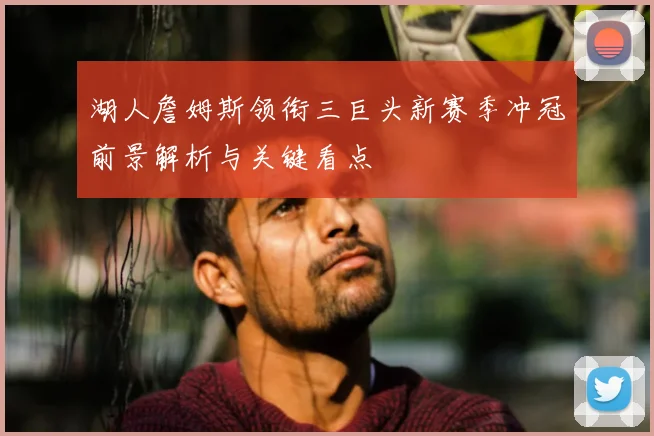 湖人詹姆斯领衔三巨头新赛季冲冠前景解析与关键看点