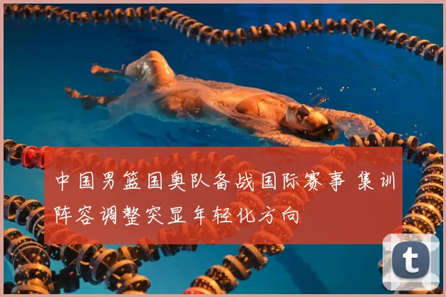 中国男篮国奥队备战国际赛事 集训阵容调整突显年轻化方向