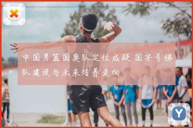 中国男篮国奥队定位成疑 国字号梯队建设与未来培养走向