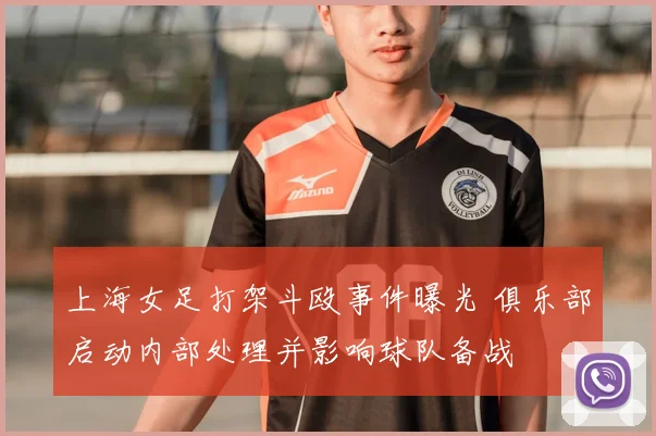 上海女足打架斗殴事件曝光 俱乐部启动内部处理并影响球队备战