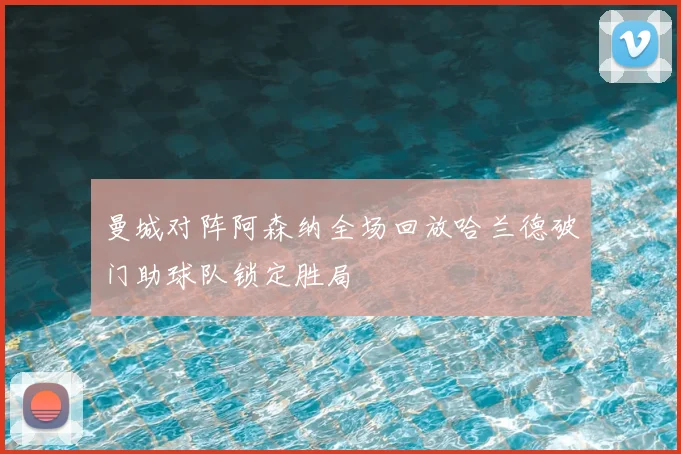 曼城对阵阿森纳全场回放哈兰德破门助球队锁定胜局