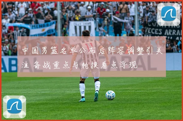 中国男篮名单公布后阵容调整引关注 备战重点与轮换看点浮现