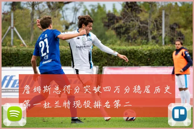 詹姆斯总得分突破四万分稳居历史第一杜兰特现役排名第二