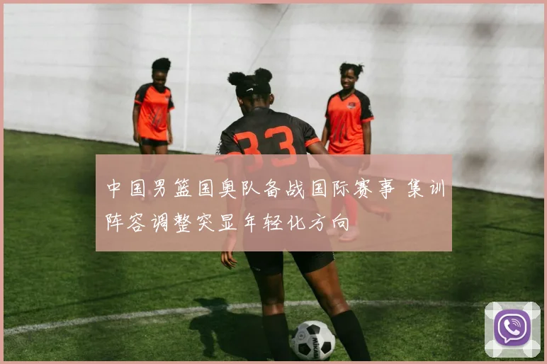 中国男篮国奥队备战国际赛事 集训阵容调整突显年轻化方向