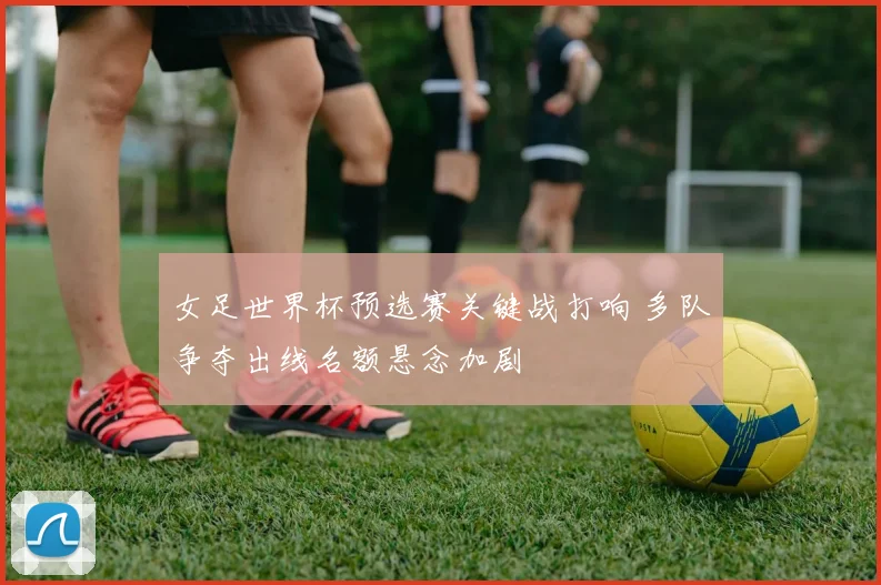 女足世界杯预选赛关键战打响 多队争夺出线名额悬念加剧